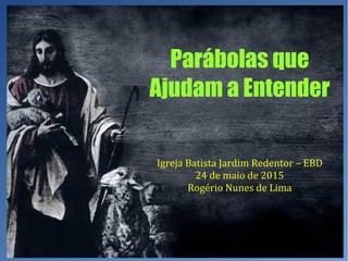 Parábolas que
Ajudam a Entender
Igreja Batista Jardim Redentor – EBD
24 de maio de 2015
Rogério Nunes de Lima
 