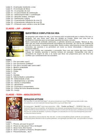 Lição 8 – A salvação mediante a cruz
Lição 9 – A revelação de Deus
Lição 10 – A conquista do mal
Lição 11 – A comunidade da celebração
Lição 12 – Autocompreensão e autodoação
Lição 13 – Amando nossos inimigos
Lição 14 – Sofrimento e glória
Lição 15 – A penetrante influência da cruz (1)
Lição 16 – A penetrante influência da cruz (2)
Lição 17 – O túmulo vazio valida a cruz de Cristo
CLASSE – JVP – JOVENS
QUESTÕES E CONFLITOS DA VIDA
Ao perguntar pela origem da vida, o ser humano está reconhecendo que é criatura. Por isso, a
pergunta "por que estou aqui" deve ser dirigida ao Criador. Quem nos criou tem as
verdadeiras respostas para as principais questões do nosso coração.
Numa expressão de profunda admiração, o salmista declarou ao Criador: "Graças te dou,
visto que por modo assombrosamente maravilhoso me formaste" (Sl 139.14). Os conflitos da
vida são numerosos, e ninguém escapa deles. Dentre muitos, selecionamos os que mais estão
presentes nas pessoas e as perturbam em maior ou menor intensidade, e oferecemos
respostas bíblicas.
Esta é uma revista que evangeliza e aconselha. Faça com que muitos dos seus amigos,
colegas de trabalho, parentes e vizinhos tenham um exemplar. Compartilhe com eles a
descoberta da origem da vida, e os meios que Deus nos proporciona para nos livrar dos
conflitos que constantemente nos assediam.
Lições:
Lição 1 – Por que estou aqui?
Lição 2 – Por que temos conflitos?
Lição 3 – Por que o mundo está como está?
Lição 4 – Medo e ansiedade
Lição 5 – Depressão
Lição 6 – Culpa
Lição 7 – Ira
Lição 8 – Solidão
Lição 9 – Inferioridade e autoestima
Lição 10 – Enfermidade e luto
Lição 11 – Desesperança e suicídio
Lição 12 – Vícios e compulsões
Lição 13 – Alcoolismo
Lição 14 – Finanças e consumismo
Lição 15 – Filhos de lares desestruturados
Lição 16 – Inveja
CLASSE – TEEN – ADOLESCENTES
GERAÇÃO ATITUDE
Por que falar é mais fácil que fazer? Já parou pra pensar nisso? Olhe para sua vida cristã, nela
encontramos um bom exemplo dessa briga entre o que você fala e faz!
Se perguntam: “tem fé?” Você logo responde: – SIM... “Confia em Deus?” – SEMPRE! Mas será
mesmo? Quando as provações,as tentações e os desejos pecaminosos lhe acercarem,como você vai
reagir? Continua nesse discurso,ou começa a chorar e murmurar? É aqui que o problema se encontra.
Pra ser um cristão de verdade, é preciso coragem e muita atitude.E é isso que desejamos para você
no decorrer dessa revista.
Então, diga adeus a essa vida de “blá, blá,blá”, e sinta-se desafiado a fazer parte de uma geração
conhecida pelas atitudes e não só pelas palavras,uma geração que fala e vive, que promete e cumpre.
Lições
Lição 1 – Provas, pra que te quero?
Lição 2 – Pecar ou não pecar? Eis a tentação!
Lição 3 – Ouça mais, fale menos
Lição 4 – Ouvir e praticar a Palavra, Simplesassim!
Lição 5 – Preconceituoso... Eu?!
 
