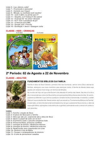 Lição 6 – Luz, câmera, ação!
Lição 7 – Fé provada e aprovada!
Lição 8 – Controle sua língua!
Lição 9 – Bênção ou maldição você escolhe!
Lição 10 – você é sábio ou pensa que é?
Lição 11 – Orgulho, eu?! Cobiça?! Os outros!
Lição 12 – O perigo de “se achar” demais!
Lição 13 – Eu?! Com a paciência de jó?
Lição 14 – A fórmula para FMC
Lição 15 – Oração com + Paixão
Lição 16 – Exortação + Amor = Dosagem certa
CLASSE – KIDS – CRIANÇAS
4 a 6 anos 6 a 8 anos
2º Período: 02 de Agosto a 22 de Novembro
CLASSE – ADULTOS
FUNDAMENTOS BÍBLICOS DA FAMÍLIA
Família é ideia de Deus! Desde o primeiro livro das Escrituras, vemos como Deus valoriza as
famílias, abençoa e usa seus membros para abençoar outros. A família de Abraão talvez seja
aquela com alcance mais longo, em termos de bênçãos.
No mundo de hoje, em que a família tem sido atacada no campo das ideias, das leis e no dia a
dia, é essencial que o povo de Deus tenha uma perspectiva bíblica dessa área da vida. Só assim,
poderemos defender o que cremos e praticar a vontade de Deus diariamente,mostrando o caráter
Dele em nossa vida familiar.Nesta revista,você vai estudar os “Fundamentos Bíblicos da Família”.
A cada lição,um tema fundamental será tratado à luz do que a palavra de Deus ensina,e, além da
exposição bíblica,aplicações à vida diária são sugeridas,estimulando você a colocar em prática o
que aprendeu.
Lições:
Lição 1– Família: criação de Deus
Lição 2– O plano de Deus para a família
Lição 3– Dois que são um, casamento sob a ótica de Deus
Lição 4– Qual é o papel de cada um no lar?
Lição 5– O primeiro casal: o pecado complicou tudo
Lição 6– Primeiros filhos, primeiros conflitos
Lição 7– Inimigos da família: influências internas
Lição 8– Inimigos da família: influências externas
Lição 9– Restauração para casamentos em crise
Lição 10– Divórcio à luz da Bíblia
Lição 11– Causas e consequências do divórcio
Lição 12– A arte de permanecer casados
 