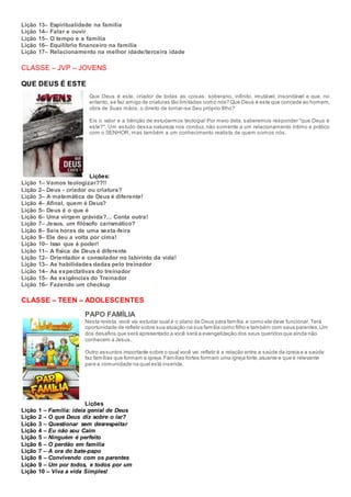 Lição 13– Espiritualidade na família
Lição 14– Falar e ouvir
Lição 15– O tempo e a família
Lição 16– Equilíbrio financeiro na família
Lição 17– Relacionamento na melhor idade/terceira idade
CLASSE – JVP – JOVENS
QUE DEUS É ESTE
Que Deus é este, criador de todas as coisas, soberano, infinito, imutável, insondável e que, no
entanto, se faz amigo de criaturas tão limitadas como nós? Que Deus é este que concede ao homem,
obra de Suas mãos, o direito de tornar-se Seu próprio filho?
Eis o valor e a bênção de estudarmos teologia! Por meio dela, saberemos responder "que Deus é
este?". Um estudo dessa natureza nos conduz, não somente a um relacionamento íntimo e prático
com o SENHOR, mas também a um conhecimento realista de quem somos nós.
Lições:
Lição 1– Vamos teologizar??!!
Lição 2– Deus - criador ou criatura?
Lição 3– A matemática de Deus é diferente!
Lição 4– Afinal, quem é Deus?
Lição 5– Deus é o que é
Lição 6– Uma virgem grávida?... Conta outra!
Lição 7– Jesus, um filósofo carismático?
Lição 8– Seis horas de uma sexta-feira
Lição 9– Ele deu a volta por cima!
Lição 10– Isso que é poder!
Lição 11– A física de Deus é diferente
Lição 12– Orientador e consolador no labirinto da vida!
Lição 13– As habilidades dadas pelo treinador
Lição 14– As expectativas do treinador
Lição 15– As exigências do Treinador
Lição 16– Fazendo um checkup
CLASSE – TEEN – ADOLESCENTES
PAPO FAMÍLIA
Nesta revista, você vai estudar qual é o plano de Deus para família,e como ele deve funcionar.Terá
oportunidade de refletir sobre sua atuação na sua família como filho e também com seus parentes.Um
dos desafios que será apresentado a você será a evangelização dos seus queridos que ainda não
conhecem a Jesus.
Outro assuntos importante sobre o qual você vai refletir é a relação entre a saúde da igreja e a saúde
faz famílias que formam a igreja.Famílias fortes formam uma igreja forte,atuante e que é relevante
para a comunidade na qual está inserida.
Lições
Lição 1 – Família: ideia genial de Deus
Lição 2 – O que Deus diz sobre o lar?
Lição 3 – Questionar sem desrespeitar
Lição 4 – Eu não sou Caim
Lição 5 – Ninguém é perfeito
Lição 6 – O perdão em família
Lição 7 – A ora do bate-papo
Lição 8 – Convivendo com os parentes
Lição 9 – Um por todos, e todos por um
Lição 10 – Viva a vida Simples!
 