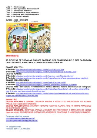 Lição 11 – Conte comigo
Lição 12 – Pais separados: Como encarar?
Lição 13 – Diversidade na família
Lição 14 – Enfrentando a morte em família
Lição 15 – Família: Meu campo missionário
Lição 16 – A família e a igreja
CLASSE – KIDS – CRIANÇAS
4 a 6 anos 6 a 8 anos
IMPORTANTE:
AS REVISTAS DE TODAS AS CLASSES PODERÃO SER COMPRADAS PELO SITE DA EDITORA
CRISTÃ EVANGÉLICAOU NARUA CONDE DE SARZEDAS EM S.P.
CLASSE ADULTOS:
1º Período:http://www.editoracristaevangelica.com.br/a-cruz-de-cristo.html
2º Período:http://www.editoracristaevangelica.com.br/fundamento-biblico-da-familia-1.html
CLASSE JOVENS:
1º Período:http://www.editoracristaevangelica.com.br/questoes-e-conflitos-da-vida.html
2º Período:http://www.editoracristaevangelica.com.br/material-por-serie/serie-jovens/que-deus-e-este.html
CLASSE ADOLESCENTES:
1º Período:http://www.editoracristaevangelica.com.br/geracao-atitude-1.html
2º Período:http://www.editoracristaevangelica.com.br/04-papo-familia-revista-do-aluno.html
CLASSE KIDS – selecionar a revista com base na faixa etária da maioria das crianças de sua igreja:
1º Período:http://www.editoracristaevangelica.com.br/material-por-faixa-etaria/4-a-6-anos/pre-primario/02-a-
vida-de-jesus-e-suas-historias-guia-do-professor.html
2º Período:http://www.editoracristaevangelica.com.br/material-por-faixa-etaria/6-a-8-anos/primario/03-uma-
viagem-de-aventuras-revista-do-aluno.html
SUGESTÃO:
CLASSE ADULTOS E JOVENS: COMPRAR APENAS A REVISTA DO PROFESSOR. OS ALUNOS
FARÃO ANOTAÇÕES EM CADERNO
CLASSE ADOLESCENTES: COMPRAR REVISTAS PARA OS ALUNOS, POIS HÁ MUITAS ATIVIDADES
NO CORPO DAS LIÇÕES.
CLASSE CRIANÇAS: COMPRAR APENAS A REVISTA DO PROFESSOR E ENVELOPE DO ALUNO
(para tirar cópia). PROVIDENCIAR CÓPIAS DAS ATIVIDADES CONFORME O NÚMERO DE CRIANÇAS.
Para mais subsídios, acesse:
http://plenitudeteen.blogspot.com.br/
http://ebdplenitudedafe.blogspot.com.br/
Pr. Sergio Roberto
Plenitude da Fé – Jd. Universo
 