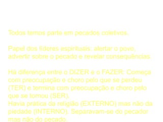 A Considerar
Todos temos parte em pecados coletivos.
Papel dos líderes espirituais: alertar o povo,
advertir sobre o pecado e revelar consequências.
Há diferença entre o DIZER e o FAZER: Começa
com preocupação e choro pelo que se perdeu
(TER) e termina com preocupação e choro pelo
que se tornou (SER).
Havia prática da religião (EXTERNO) mas não da
piedade (INTERNO). Separavam-se do pecador
mas não do pecado.
 