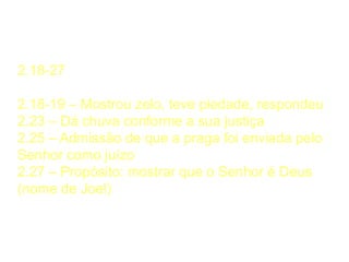 Resposta do Senhor
2.18-27
2.18-19 – Mostrou zelo, teve piedade, respondeu
2.23 – Dá chuva conforme a sua justiça
2.25 – Admissão de que a praga foi enviada pelo
Senhor como juízo
2.27 – Propósito: mostrar que o Senhor é Deus
(nome de Joel)
 