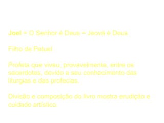 Quem Escreveu
Joel = O Senhor é Deus = Jeová é Deus
Filho de Petuel
Profeta que viveu, provavelmente, entre os
sacerdotes, devido a seu conhecimento das
liturgias e das profecias.
Divisão e composição do livro mostra erudição e
cuidado artístico.
 