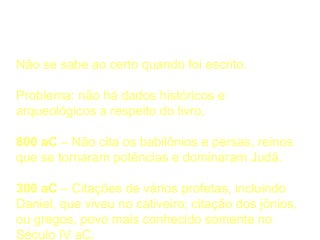 Cronologia
Não se sabe ao certo quando foi escrito.
Problema: não há dados históricos e
arqueológicos a respeito do livro.
800 aC – Não cita os babilônios e persas, reinos
que se tornaram potências e dominaram Judá.
300 aC – Citações de vários profetas, incluindo
Daniel, que viveu no cativeiro; citação dos jônios,
ou gregos, povo mais conhecido somente no
Século IV aC.
 