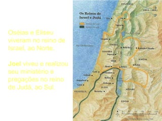 Local
Oséias e Eliseu
viveram no reino de
Israel, ao Norte.
Joel viveu e realizou
seu ministério e
pregações no reino
de Judá, ao Sul.
 