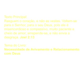 Pontos Principais
Texto Principal:
Rasguem o coração, e não as vestes. Voltem-se
para o Senhor, para o seu Deus, pois ele é
misericordioso e compassivo, muito paciente e
cheio de amor; arrepende-se, e não envia a
desgraça. Joel 2:13
Tema do Livro:
Necessidade de Avivamento e Relacionamento
com Deus
 