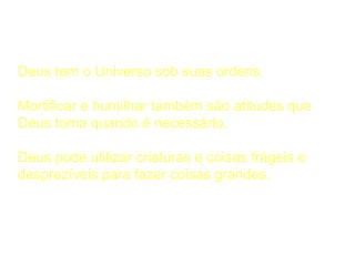 A Considerar
Deus tem o Universo sob suas ordens.
Mortificar e humilhar também são atitudes que
Deus toma quando é necessário.
Deus pode utilizar criaturas e coisas frágeis e
desprezíveis para fazer coisas grandes.
 