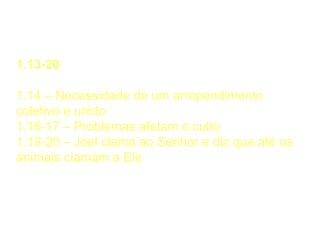 Chamado ao Arrependimento
1.13-20
1.14 – Necessidade de um arrependimento
coletivo e unido
1.16-17 – Problemas afetam o culto
1.19-20 – Joel clama ao Senhor e diz que até os
animais clamam a Ele
 