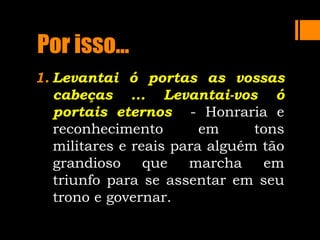 Por isso...
1. Levantai ó portas as vossas
cabeças ... Levantai-vos ó
portais eternos - Honraria e
reconhecimento em tons
militares e reais para alguém tão
grandioso que marcha em
triunfo para se assentar em seu
trono e governar.
 