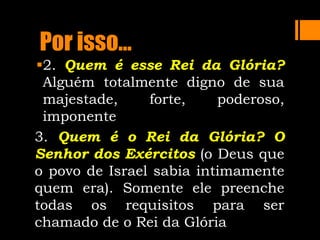 Por isso...
2. Quem é esse Rei da Glória?
Alguém totalmente digno de sua
majestade, forte, poderoso,
imponente
3. Quem é o Rei da Glória? O
Senhor dos Exércitos (o Deus que
o povo de Israel sabia intimamente
quem era). Somente ele preenche
todas os requisitos para ser
chamado de o Rei da Glória
 