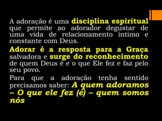 A adoração é uma disciplina espiritual
que permite ao adorador degustar de
uma vida de relacionamento íntimo e
constante com Deus.
Adorar é a resposta para a Graça
salvadora e surge do reconhecimento
de quem Deus é e o que Ele fez e faz pelo
seu povo.
Para que a adoração tenha sentido
precisamos saber: A quem adoramos
– O que ele fez (é) – quem somos
nós
 