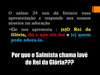 O salmo 24 nos dá fornece essa
apresentação e responde aos nossos
anseios na adoração
Ele nos apresenta : (a)O Rei da
Glória, (b) o que ele fez e (c) quem
pode adora-lo.
Por que o Salmista chama Iavé
de Rei da Glória???
 