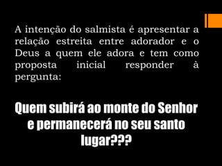 A intenção do salmista é apresentar a
relação estreita entre adorador e o
Deus a quem ele adora e tem como
proposta inicial responder à
pergunta:
Quem subirá ao monte do Senhor
e permanecerá no seu santo
lugar???
 