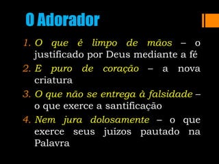 O Adorador
1. O que é limpo de mãos – o
justificado por Deus mediante a fé
2. E puro de coração – a nova
criatura
3. O que não se entrega à falsidade –
o que exerce a santificação
4. Nem jura dolosamente – o que
exerce seus juízos pautado na
Palavra
 