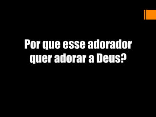 Por que esse adorador
quer adorar a Deus?
 