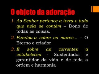 O objeto da adoração
1. Ao Senhor pertence a terra e tudo
que nela se contém – Dono de
todas as coisas.
2. Fundou-a sobre os mares... – O
Eterno e criador
3. E sobre as correntes a
estabeleceu - Sustentador e
garantidor da vida e de toda a
ordem e harmonia
 