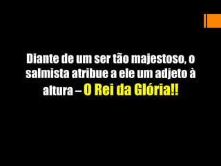 Diante de um ser tão majestoso, o
salmista atribue a ele um adjeto à
altura – O Rei da Glória!!
 