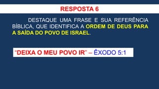 RESPOSTA 6
DESTAQUE UMA FRASE E SUA REFERÊNCIA
BÍBLICA, QUE IDENTIFICA A ORDEM DE DEUS PARA
A SAÍDA DO POVO DE ISRAEL.
“DEIXA O MEU POVO IR” – ÊXODO 5:1
 