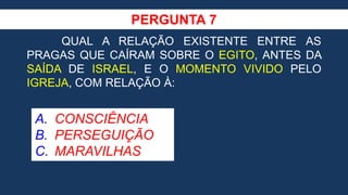PERGUNTA 7
QUAL A RELAÇÃO EXISTENTE ENTRE AS
PRAGAS QUE CAÍRAM SOBRE O EGITO, ANTES DA
SAÍDA DE ISRAEL, E O MOMENTO VIVIDO PELO
IGREJA, COM RELAÇÃO À:
A. CONSCIÊNCIA
B. PERSEGUIÇÃO
C. MARAVILHAS
 