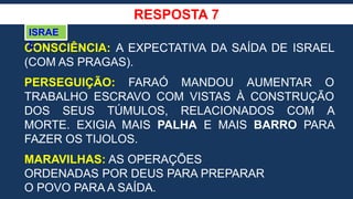 RESPOSTA 7
CONSCIÊNCIA: A EXPECTATIVA DA SAÍDA DE ISRAEL
(COM AS PRAGAS).
PERSEGUIÇÃO: FARAÓ MANDOU AUMENTAR O
TRABALHO ESCRAVO COM VISTAS À CONSTRUÇÃO
DOS SEUS TÚMULOS, RELACIONADOS COM A
MORTE. EXIGIA MAIS PALHA E MAIS BARRO PARA
FAZER OS TIJOLOS.
MARAVILHAS: AS OPERAÇÕES
ORDENADAS POR DEUS PARA PREPARAR
O POVO PARA A SAÍDA.
ISRAE
L
 