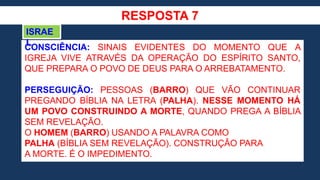RESPOSTA 7
CONSCIÊNCIA: SINAIS EVIDENTES DO MOMENTO QUE A
IGREJA VIVE ATRAVÉS DA OPERAÇÃO DO ESPÍRITO SANTO,
QUE PREPARA O POVO DE DEUS PARA O ARREBATAMENTO.
PERSEGUIÇÃO: PESSOAS (BARRO) QUE VÃO CONTINUAR
PREGANDO BÍBLIA NA LETRA (PALHA). NESSE MOMENTO HÁ
UM POVO CONSTRUINDO A MORTE, QUANDO PREGA A BÍBLIA
SEM REVELAÇÃO.
O HOMEM (BARRO) USANDO A PALAVRA COMO
PALHA (BÍBLIA SEM REVELAÇÃO). CONSTRUÇÃO PARA
A MORTE. É O IMPEDIMENTO.
ISRAE
L
 