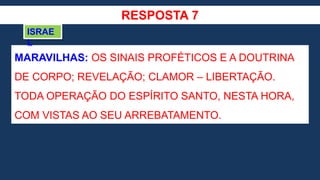 RESPOSTA 7
MARAVILHAS: OS SINAIS PROFÉTICOS E A DOUTRINA
DE CORPO; REVELAÇÃO; CLAMOR – LIBERTAÇÃO.
TODA OPERAÇÃO DO ESPÍRITO SANTO, NESTA HORA,
COM VISTAS AO SEU ARREBATAMENTO.
ISRAE
L
 