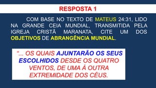 RESPOSTA 1
COM BASE NO TEXTO DE MATEUS 24:31, LIDO
NA GRANDE CEIA MUNDIAL, TRANSMITIDA PELA
IGREJA CRISTÃ MARANATA, CITE UM DOS
OBJETIVOS DE ABRANGÊNCIA MUNDIAL.
“... OS QUAIS AJUNTARÃO OS SEUS
ESCOLHIDOS DESDE OS QUATRO
VENTOS, DE UMA À OUTRA
EXTREMIDADE DOS CÉUS.
 
