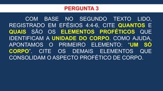 PERGUNTA 3
COM BASE NO SEGUNDO TEXTO LIDO,
REGISTRADO EM EFÉSIOS 4:4-6, CITE QUANTOS E
QUAIS SÃO OS ELEMENTOS PROFÉTICOS QUE
IDENTIFICAM A UNIDADE DO CORPO. COMO AJUDA,
APONTAMOS O PRIMEIRO ELEMENTO: “UM SÓ
CORPO”. CITE OS DEMAIS ELEMENTOS QUE
CONSOLIDAM O ASPECTO PROFÉTICO DE CORPO.
 