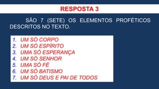 RESPOSTA 3
SÃO 7 (SETE) OS ELEMENTOS PROFÉTICOS
DESCRITOS NO TEXTO.
1. UM SÓ CORPO
2. UM SÓ ESPÍRITO
3. UMA SÓ ESPERANÇA
4. UM SÓ SENHOR
5. UMA SÓ FÉ
6. UM SÓ BATISMO
7. UM SÓ DEUS E PAI DE TODOS
 