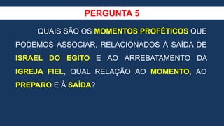 PERGUNTA 5
QUAIS SÃO OS MOMENTOS PROFÉTICOS QUE
PODEMOS ASSOCIAR, RELACIONADOS À SAÍDA DE
ISRAEL DO EGITO E AO ARREBATAMENTO DA
IGREJA FIEL, QUAL RELAÇÃO AO MOMENTO, AO
PREPARO E À SAÍDA?
 