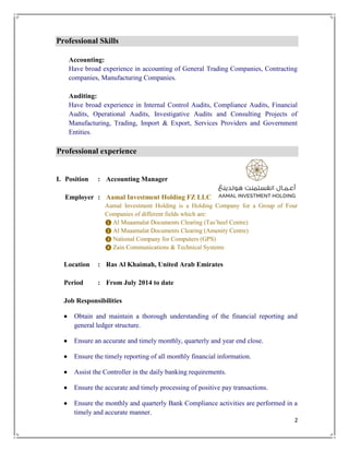 2
Professional Skills
Accounting:
Have broad experience in accounting of General Trading Companies, Contracting
companies, Manufacturing Companies.
Auditing:
Have broad experience in Internal Control Audits, Compliance Audits, Financial
Audits, Operational Audits, Investigative Audits and Consulting Projects of
Manufacturing, Trading, Import & Export, Services Providers and Government
Entities.
Professional experience
I. Position : Accounting Manager
Employer : Aamal Investment Holding FZ LLC
Aamal Investment Holding is a Holding Company for a Group of Four
Companies of different fields which are:
❶ Al Muaamalat Documents Clearing (Tas’heel Centre)
❷ Al Muaamalat Documents Clearing (Amenity Centre)
❸ National Company for Computers (GPS)
❹ Zain Communications & Technical Systems
Location : Ras Al Khaimah, United Arab Emirates
Period : From July 2014 to date
Job Responsibilities
 Obtain and maintain a thorough understanding of the financial reporting and
general ledger structure.
 Ensure an accurate and timely monthly, quarterly and year end close.
 Ensure the timely reporting of all monthly financial information.
 Assist the Controller in the daily banking requirements.
 Ensure the accurate and timely processing of positive pay transactions.
 Ensure the monthly and quarterly Bank Compliance activities are performed in a
timely and accurate manner.
 
