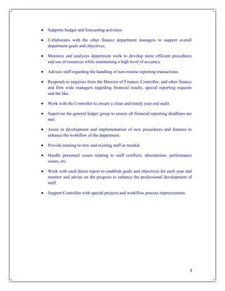 3
 Supports budget and forecasting activities.
 Collaborates with the other finance department managers to support overall
department goals and objectives.
 Monitors and analyzes department work to develop more efficient procedures
and use of resources while maintaining a high level of accuracy.
 Advises staff regarding the handling of non-routine reporting transactions.
 Responds to inquiries from the Director of Finance, Controller, and other finance
and firm wide managers regarding financial results, special reporting requests
and the like.
 Work with the Controller to ensure a clean and timely year end audit.
 Supervise the general ledger group to ensure all financial reporting deadlines are
met.
 Assist in development and implementation of new procedures and features to
enhance the workflow of the department.
 Provide training to new and existing staff as needed.
 Handle personnel issues relating to staff conflicts, absenteeism, performance
issues, etc.
 Work with each direct report to establish goals and objectives for each year and
monitor and advise on the progress to enhance the professional development of
staff.
 Support Controller with special projects and workflow process improvements.
 