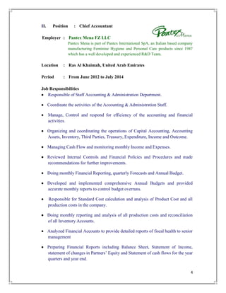 4
II. Position : Chief Accountant
Employer : Pantex Mena FZ LLC
Pantex Mena is part of Pantex International SpA, an Italian based company
manufacturing Feminine Hygiene and Personal Care products since 1987
which has a well developed and experienced R&D Team.
Location : Ras Al Khaimah, United Arab Emirates
Period : From June 2012 to July 2014
Job Responsibilities
 Responsible of Staff Accounting & Administration Department.
 Coordinate the activities of the Accounting & Administration Staff.
 Manage, Control and respond for efficiency of the accounting and financial
activities.
 Organizing and coordinating the operations of Capital Accounting, Accounting
Assets, Inventory, Third Parties, Treasury, Expenditure, Income and Outcome.
 Managing Cash Flow and monitoring monthly Income and Expenses.
 Reviewed Internal Controls and Financial Policies and Procedures and made
recommendations for further improvements.
 Doing monthly Financial Reporting, quarterly Forecasts and Annual Budget.
 Developed and implemented comprehensive Annual Budgets and provided
accurate monthly reports to control budget overruns.
 Responsible for Standard Cost calculation and analysis of Product Cost and all
production costs in the company.
 Doing monthly reporting and analysis of all production costs and reconciliation
of all Inventory Accounts.
 Analyzed Financial Accounts to provide detailed reports of fiscal health to senior
management
 Preparing Financial Reports including Balance Sheet, Statement of Income,
statement of changes in Partners’ Equity and Statement of cash flows for the year
quarters and year end.
 