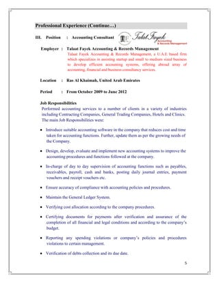 5
Professional Experience (Continue…)
III. Position : Accounting Consultant
Employer : Talaat Fayek Accounting & Records Management
Talaat Fayek Accounting & Records Management, a U.A.E based firm
which specializes in assisting startup and small to medium sized business
to develop efficient accounting systems, offering abroad array of
accounting, financial and business consultancy services.
Location : Ras Al Khaimah, United Arab Emirates
Period : From October 2009 to June 2012
Job Responsibilities
Performed accounting services to a number of clients in a variety of industries
including Contracting Companies, General Trading Companies, Hotels and Clinics.
The main Job Responsibilities were:
 Introduce suitable accounting software in the company that reduces cost and time
taken for accounting functions. Further, update them as per the growing needs of
the Company.
 Design, develop, evaluate and implement new accounting systems to improve the
accounting procedures and functions followed at the company.
 In-charge of day to day supervision of accounting functions such as payables,
receivables, payroll, cash and banks, posting daily journal entries, payment
vouchers and receipt vouchers etc.
 Ensure accuracy of compliance with accounting policies and procedures.
 Maintain the General Ledger System.
 Verifying cost allocation according to the company procedures.
 Certifying documents for payments after verification and assurance of the
completion of all financial and legal conditions and according to the company’s
budget.
 Reporting any spending violations or company’s policies and procedures
violations to certain management.
 Verification of debts collection and its due date.
 