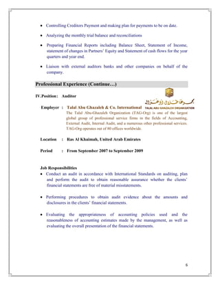 6
 Controlling Creditors Payment and making plan for payments to be on date.
 Analyzing the monthly trial balance and reconciliations
 Preparing Financial Reports including Balance Sheet, Statement of Income,
statement of changes in Partners’ Equity and Statement of cash flows for the year
quarters and year end.
 Liaison with external auditors banks and other companies on behalf of the
company.
Professional Experience (Continue…)
IV.Position: Auditor
Employer : Talal Abu Ghazaleh & Co. International
The Talal Abu-Ghazaleh Organization (TAG-Org) is one of the largest
global group of professional service firms in the fields of Accounting,
External Audit, Internal Audit, and a numerous other professional services.
TAG-Org operates out of 80 offices worldwide.
Location : Ras Al Khaimah, United Arab Emirates
Period : From September 2007 to September 2009
Job Responsibilities
 Conduct an audit in accordance with International Standards on auditing, plan
and perform the audit to obtain reasonable assurance whether the clients’
financial statements are free of material misstatements.
 Performing procedures to obtain audit evidence about the amounts and
disclosures in the clients’ financial statements.
 Evaluating the appropriateness of accounting policies used and the
reasonableness of accounting estimates made by the management, as well as
evaluating the overall presentation of the financial statements.
 