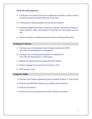 7
Main Job (audit) approach:
 Verification of accounts records and its supporting documents to obtain evidence
around the amounts recorded in the books of accounts.
 Verifying and evaluating monthly and year end trial balances.
 Preparing audited balance sheets, statements of income, statements of changes in
owner’s/partners’ equity, and statements of cash flows for year quarters and year
end.
 Express an opinion on financial statements based on audit procedures done.
Training & Courses:
 Training course at International Financial Reporting Standards (IFRS)
from Talal Abu-Ghazaleh & Co. International
 Training Course at International Standards on Auditing (ISA)
from Talal Abu-Ghazaleh & Co. International
 Diploma of Computerized Accounting from KET Institute
 English Language & Conversation Course from ( AUC)
 ICDL package course
Computer Skills:
 Proficient with Computer Operating Systems including Windows 7, Vista and XP
 Proficient with MS Office (Word, Excel, Outlook and Powerpoint)
 Proficient with Internet
 Proficient with Accounting Softwares (Tally, Peachtree and others)
 