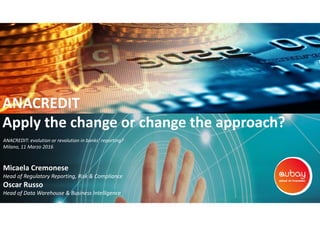 ANACREDIT
Apply the change or change the approach?
Micaela Cremonese
Head of Regulatory Reporting, Risk & Compliance
Oscar Russo
Head of Data Warehouse & Business Intelligence
ANACREDIT: evolution or revolution in banks’ reporting?
Milano, 11 Marzo 2016
 