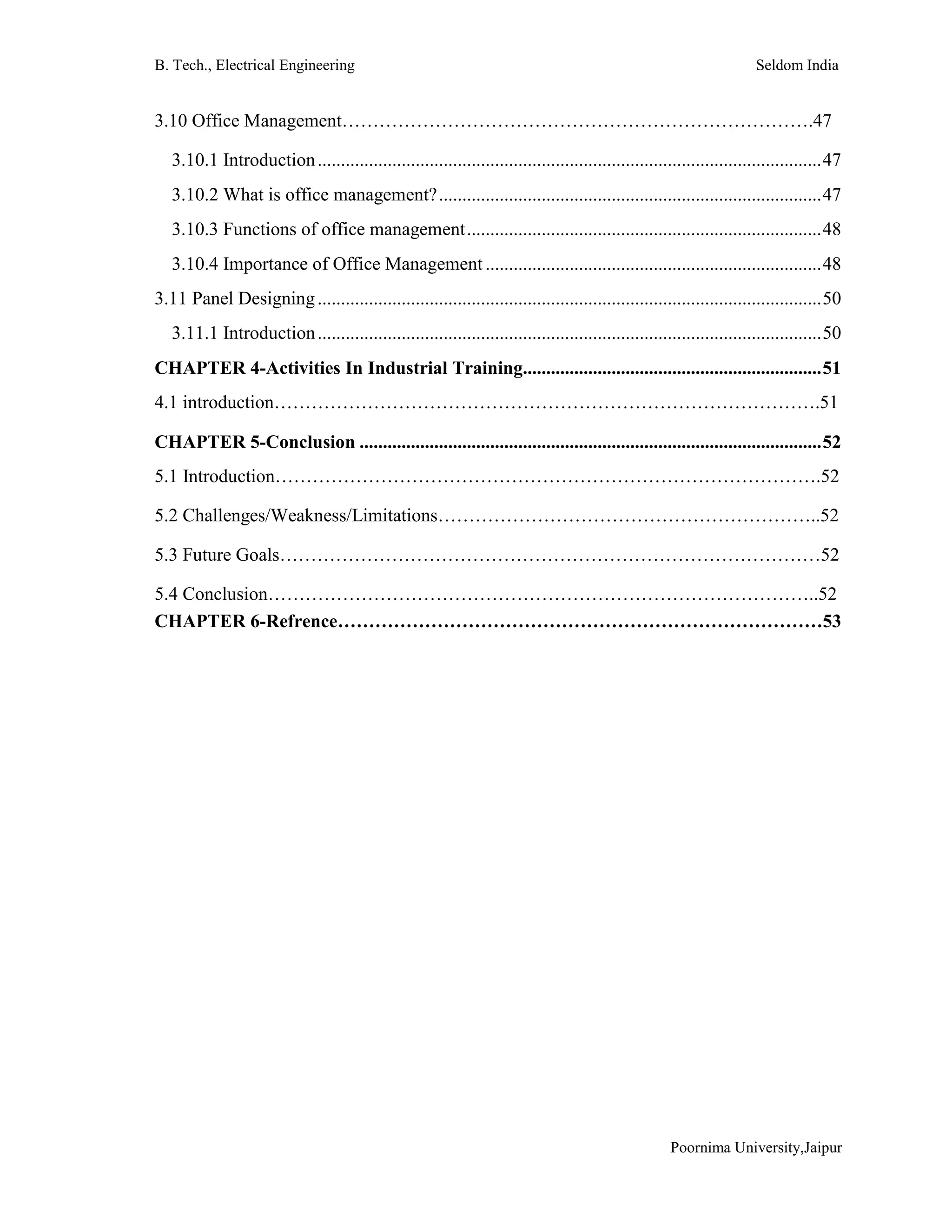 B. Tech., Electrical Engineering Seldom India
Poornima University,Jaipur
3.10 Office Management………………………………………………………………….47
3.10.1 Introduction............................................................................................................47
3.10.2 What is office management?..................................................................................47
3.10.3 Functions of office management............................................................................48
3.10.4 Importance of Office Management ........................................................................48
3.11 Panel Designing............................................................................................................50
3.11.1 Introduction............................................................................................................50
CHAPTER 4-Activities In Industrial Training................................................................51
4.1 introduction…………………………………………………………………………….51
CHAPTER 5-Conclusion ...................................................................................................52
5.1 Introduction…………………………………………………………………………….52
5.2 Challenges/Weakness/Limitations……………………………………………………..52
5.3 Future Goals……………………………………………………………………………52
5.4 Conclusion……………………………………………………………………………..52
CHAPTER 6-Refrence……………………………………………………………………53
 