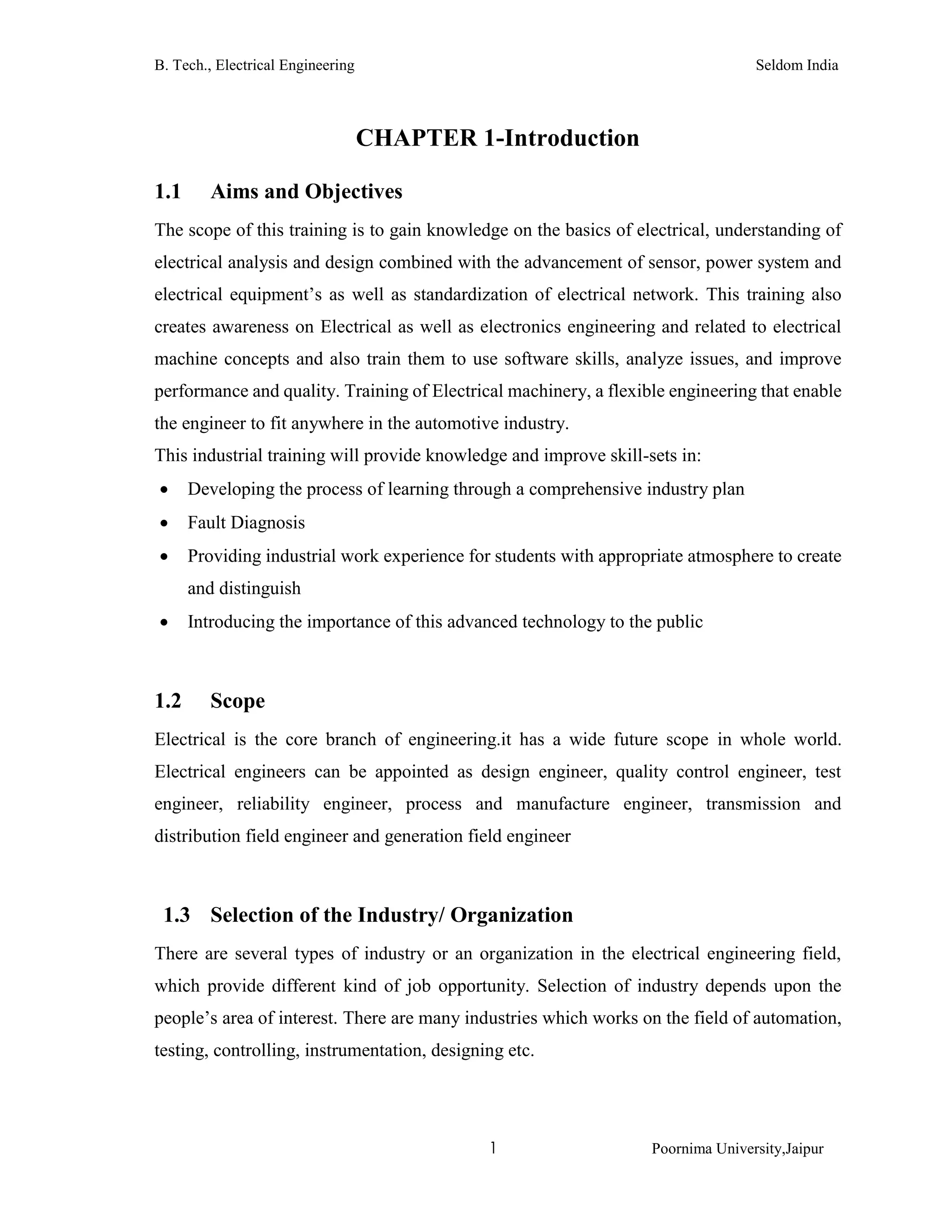 B. Tech., Electrical Engineering Seldom India
1 Poornima University,Jaipur
CHAPTER 1-Introduction
1.1 Aims and Objectives
The scope of this training is to gain knowledge on the basics of electrical, understanding of
electrical analysis and design combined with the advancement of sensor, power system and
electrical equipment’s as well as standardization of electrical network. This training also
creates awareness on Electrical as well as electronics engineering and related to electrical
machine concepts and also train them to use software skills, analyze issues, and improve
performance and quality. Training of Electrical machinery, a flexible engineering that enable
the engineer to fit anywhere in the automotive industry.
This industrial training will provide knowledge and improve skill-sets in:
 Developing the process of learning through a comprehensive industry plan
 Fault Diagnosis
 Providing industrial work experience for students with appropriate atmosphere to create
and distinguish
 Introducing the importance of this advanced technology to the public
1.2 Scope
Electrical is the core branch of engineering.it has a wide future scope in whole world.
Electrical engineers can be appointed as design engineer, quality control engineer, test
engineer, reliability engineer, process and manufacture engineer, transmission and
distribution field engineer and generation field engineer
1.3 Selection of the Industry/ Organization
There are several types of industry or an organization in the electrical engineering field,
which provide different kind of job opportunity. Selection of industry depends upon the
people’s area of interest. There are many industries which works on the field of automation,
testing, controlling, instrumentation, designing etc.
 