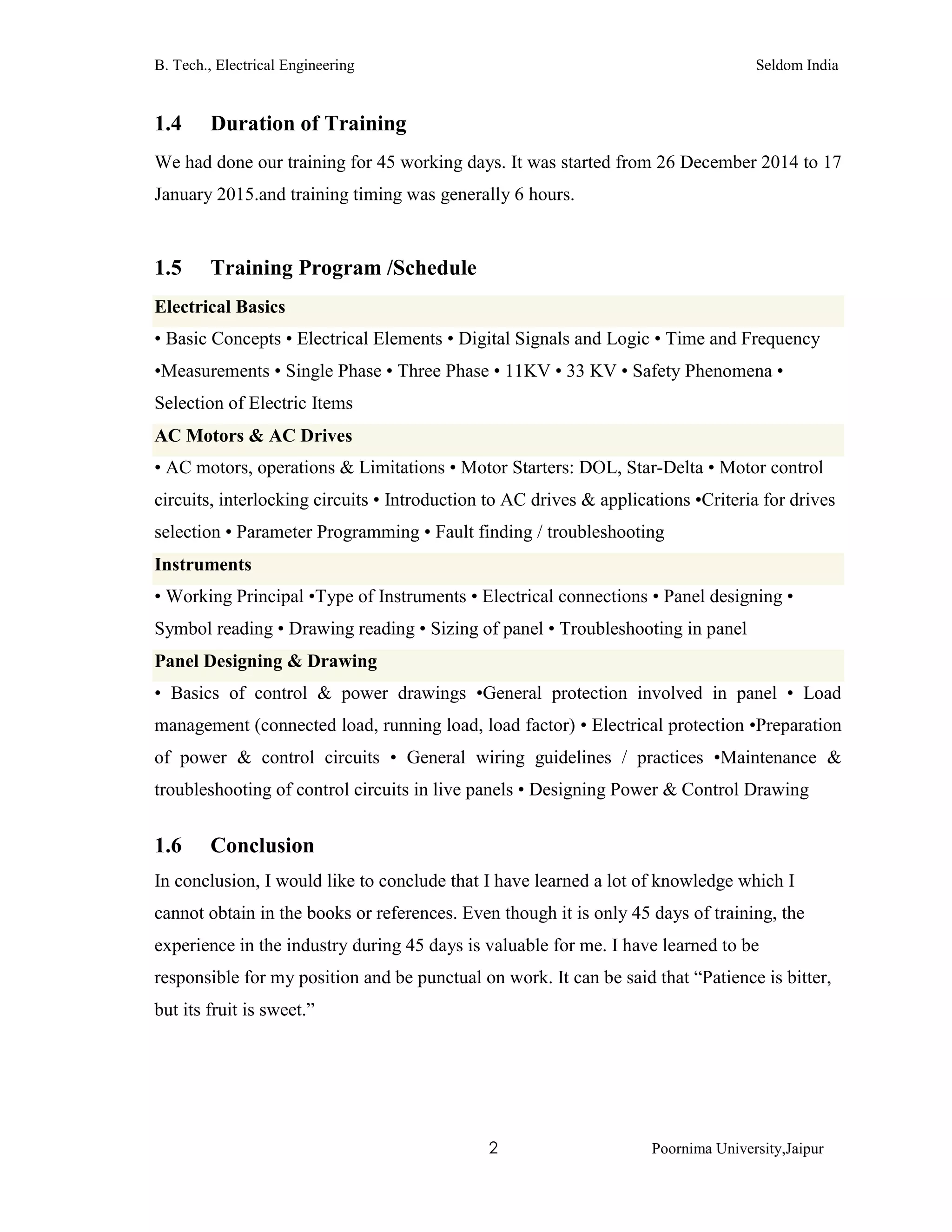 B. Tech., Electrical Engineering Seldom India
2 Poornima University,Jaipur
1.4 Duration of Training
We had done our training for 45 working days. It was started from 26 December 2014 to 17
January 2015.and training timing was generally 6 hours.
1.5 Training Program /Schedule
Electrical Basics
• Basic Concepts • Electrical Elements • Digital Signals and Logic • Time and Frequency
•Measurements • Single Phase • Three Phase • 11KV • 33 KV • Safety Phenomena •
Selection of Electric Items
AC Motors & AC Drives
• AC motors, operations & Limitations • Motor Starters: DOL, Star-Delta • Motor control
circuits, interlocking circuits • Introduction to AC drives & applications •Criteria for drives
selection • Parameter Programming • Fault finding / troubleshooting
Instruments
• Working Principal •Type of Instruments • Electrical connections • Panel designing •
Symbol reading • Drawing reading • Sizing of panel • Troubleshooting in panel
Panel Designing & Drawing
• Basics of control & power drawings •General protection involved in panel • Load
management (connected load, running load, load factor) • Electrical protection •Preparation
of power & control circuits • General wiring guidelines / practices •Maintenance &
troubleshooting of control circuits in live panels • Designing Power & Control Drawing
1.6 Conclusion
In conclusion, I would like to conclude that I have learned a lot of knowledge which I
cannot obtain in the books or references. Even though it is only 45 days of training, the
experience in the industry during 45 days is valuable for me. I have learned to be
responsible for my position and be punctual on work. It can be said that “Patience is bitter,
but its fruit is sweet.”
 