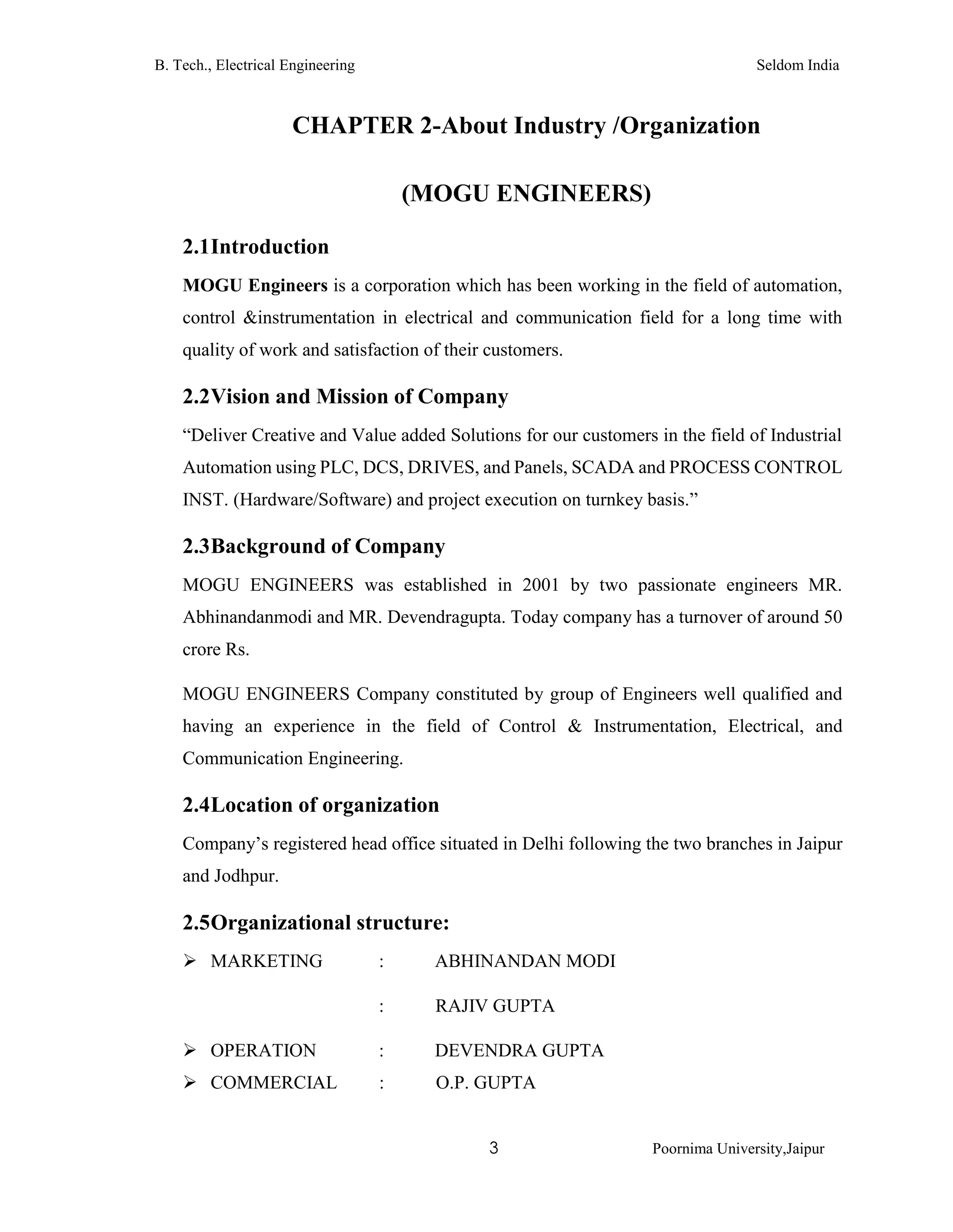 B. Tech., Electrical Engineering Seldom India
3 Poornima University,Jaipur
CHAPTER 2-About Industry /Organization
(MOGU ENGINEERS)
2.1Introduction
MOGU Engineers is a corporation which has been working in the field of automation,
control &instrumentation in electrical and communication field for a long time with
quality of work and satisfaction of their customers.
2.2Vision and Mission of Company
“Deliver Creative and Value added Solutions for our customers in the field of Industrial
Automation using PLC, DCS, DRIVES, and Panels, SCADA and PROCESS CONTROL
INST. (Hardware/Software) and project execution on turnkey basis.”
2.3Background of Company
MOGU ENGINEERS was established in 2001 by two passionate engineers MR.
Abhinandanmodi and MR. Devendragupta. Today company has a turnover of around 50
crore Rs.
MOGU ENGINEERS Company constituted by group of Engineers well qualified and
having an experience in the field of Control & Instrumentation, Electrical, and
Communication Engineering.
2.4Location of organization
Company’s registered head office situated in Delhi following the two branches in Jaipur
and Jodhpur.
2.5Organizational structure:
 MARKETING : ABHINANDAN MODI
: RAJIV GUPTA
 OPERATION : DEVENDRA GUPTA
 COMMERCIAL : O.P. GUPTA
 