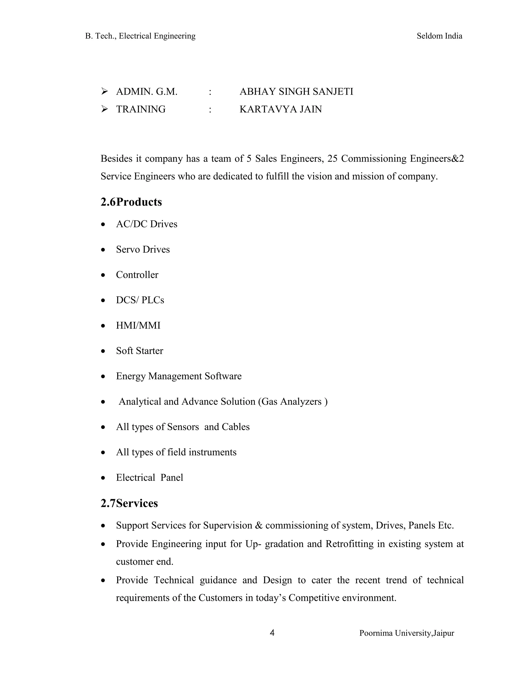 B. Tech., Electrical Engineering Seldom India
4 Poornima University,Jaipur
 ADMIN. G.M. : ABHAY SINGH SANJETI
 TRAINING : KARTAVYA JAIN
Besides it company has a team of 5 Sales Engineers, 25 Commissioning Engineers&2
Service Engineers who are dedicated to fulfill the vision and mission of company.
2.6Products
 AC/DC Drives
 Servo Drives
 Controller
 DCS/ PLCs
 HMI/MMI
 Soft Starter
 Energy Management Software
 Analytical and Advance Solution (Gas Analyzers )
 All types of Sensors and Cables
 All types of field instruments
 Electrical Panel
2.7Services
 Support Services for Supervision & commissioning of system, Drives, Panels Etc.
 Provide Engineering input for Up- gradation and Retrofitting in existing system at
customer end.
 Provide Technical guidance and Design to cater the recent trend of technical
requirements of the Customers in today’s Competitive environment.
 