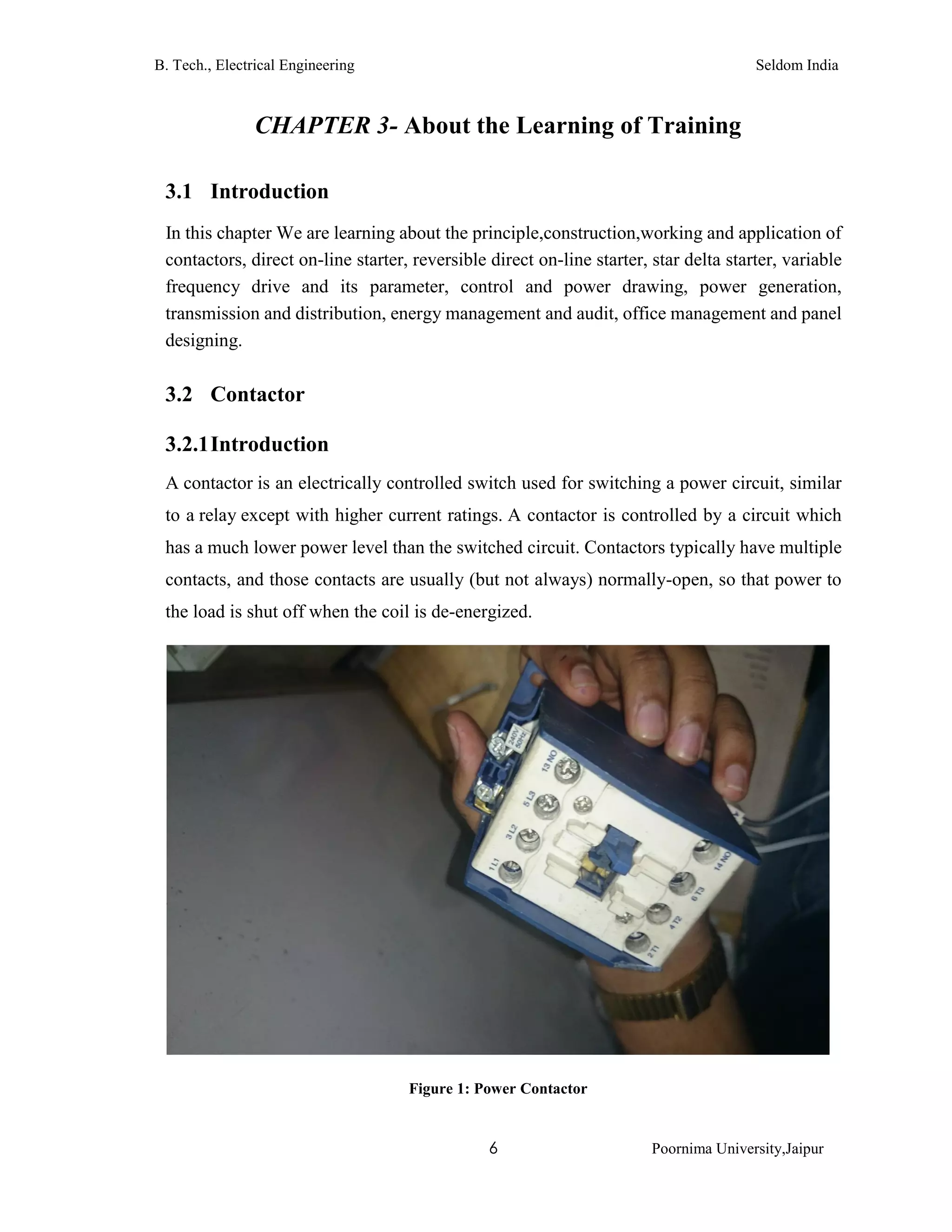 B. Tech., Electrical Engineering Seldom India
6 Poornima University,Jaipur
CHAPTER 3- About the Learning of Training
3.1 Introduction
In this chapter We are learning about the principle,construction,working and application of
contactors, direct on-line starter, reversible direct on-line starter, star delta starter, variable
frequency drive and its parameter, control and power drawing, power generation,
transmission and distribution, energy management and audit, office management and panel
designing.
3.2 Contactor
3.2.1Introduction
A contactor is an electrically controlled switch used for switching a power circuit, similar
to a relay except with higher current ratings. A contactor is controlled by a circuit which
has a much lower power level than the switched circuit. Contactors typically have multiple
contacts, and those contacts are usually (but not always) normally-open, so that power to
the load is shut off when the coil is de-energized.
Figure 1: Power Contactor
 