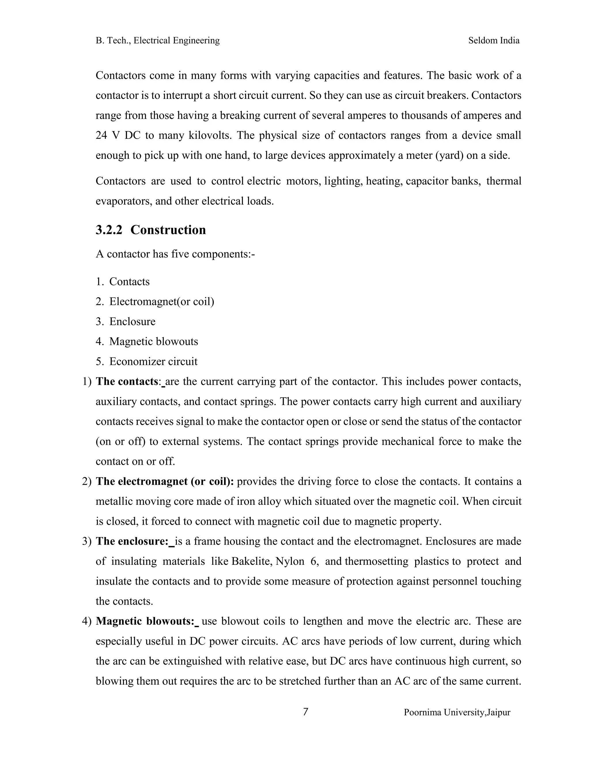 B. Tech., Electrical Engineering Seldom India
7 Poornima University,Jaipur
Contactors come in many forms with varying capacities and features. The basic work of a
contactor is to interrupt a short circuit current. So they can use as circuit breakers. Contactors
range from those having a breaking current of several amperes to thousands of amperes and
24 V DC to many kilovolts. The physical size of contactors ranges from a device small
enough to pick up with one hand, to large devices approximately a meter (yard) on a side.
Contactors are used to control electric motors, lighting, heating, capacitor banks, thermal
evaporators, and other electrical loads.
3.2.2 Construction
A contactor has five components:-
1. Contacts
2. Electromagnet(or coil)
3. Enclosure
4. Magnetic blowouts
5. Economizer circuit
1) The contacts: are the current carrying part of the contactor. This includes power contacts,
auxiliary contacts, and contact springs. The power contacts carry high current and auxiliary
contacts receives signal to make the contactor open or close or send the status of the contactor
(on or off) to external systems. The contact springs provide mechanical force to make the
contact on or off.
2) The electromagnet (or coil): provides the driving force to close the contacts. It contains a
metallic moving core made of iron alloy which situated over the magnetic coil. When circuit
is closed, it forced to connect with magnetic coil due to magnetic property.
3) The enclosure: is a frame housing the contact and the electromagnet. Enclosures are made
of insulating materials like Bakelite, Nylon 6, and thermosetting plastics to protect and
insulate the contacts and to provide some measure of protection against personnel touching
the contacts.
4) Magnetic blowouts: use blowout coils to lengthen and move the electric arc. These are
especially useful in DC power circuits. AC arcs have periods of low current, during which
the arc can be extinguished with relative ease, but DC arcs have continuous high current, so
blowing them out requires the arc to be stretched further than an AC arc of the same current.
 