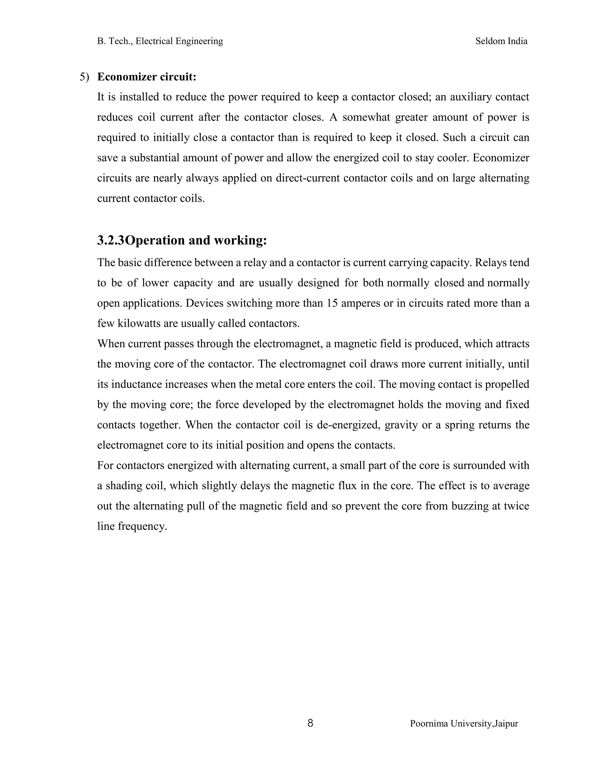 B. Tech., Electrical Engineering Seldom India
8 Poornima University,Jaipur
5) Economizer circuit:
It is installed to reduce the power required to keep a contactor closed; an auxiliary contact
reduces coil current after the contactor closes. A somewhat greater amount of power is
required to initially close a contactor than is required to keep it closed. Such a circuit can
save a substantial amount of power and allow the energized coil to stay cooler. Economizer
circuits are nearly always applied on direct-current contactor coils and on large alternating
current contactor coils.
3.2.3Operation and working:
The basic difference between a relay and a contactor is current carrying capacity. Relays tend
to be of lower capacity and are usually designed for both normally closed and normally
open applications. Devices switching more than 15 amperes or in circuits rated more than a
few kilowatts are usually called contactors.
When current passes through the electromagnet, a magnetic field is produced, which attracts
the moving core of the contactor. The electromagnet coil draws more current initially, until
its inductance increases when the metal core enters the coil. The moving contact is propelled
by the moving core; the force developed by the electromagnet holds the moving and fixed
contacts together. When the contactor coil is de-energized, gravity or a spring returns the
electromagnet core to its initial position and opens the contacts.
For contactors energized with alternating current, a small part of the core is surrounded with
a shading coil, which slightly delays the magnetic flux in the core. The effect is to average
out the alternating pull of the magnetic field and so prevent the core from buzzing at twice
line frequency.
 