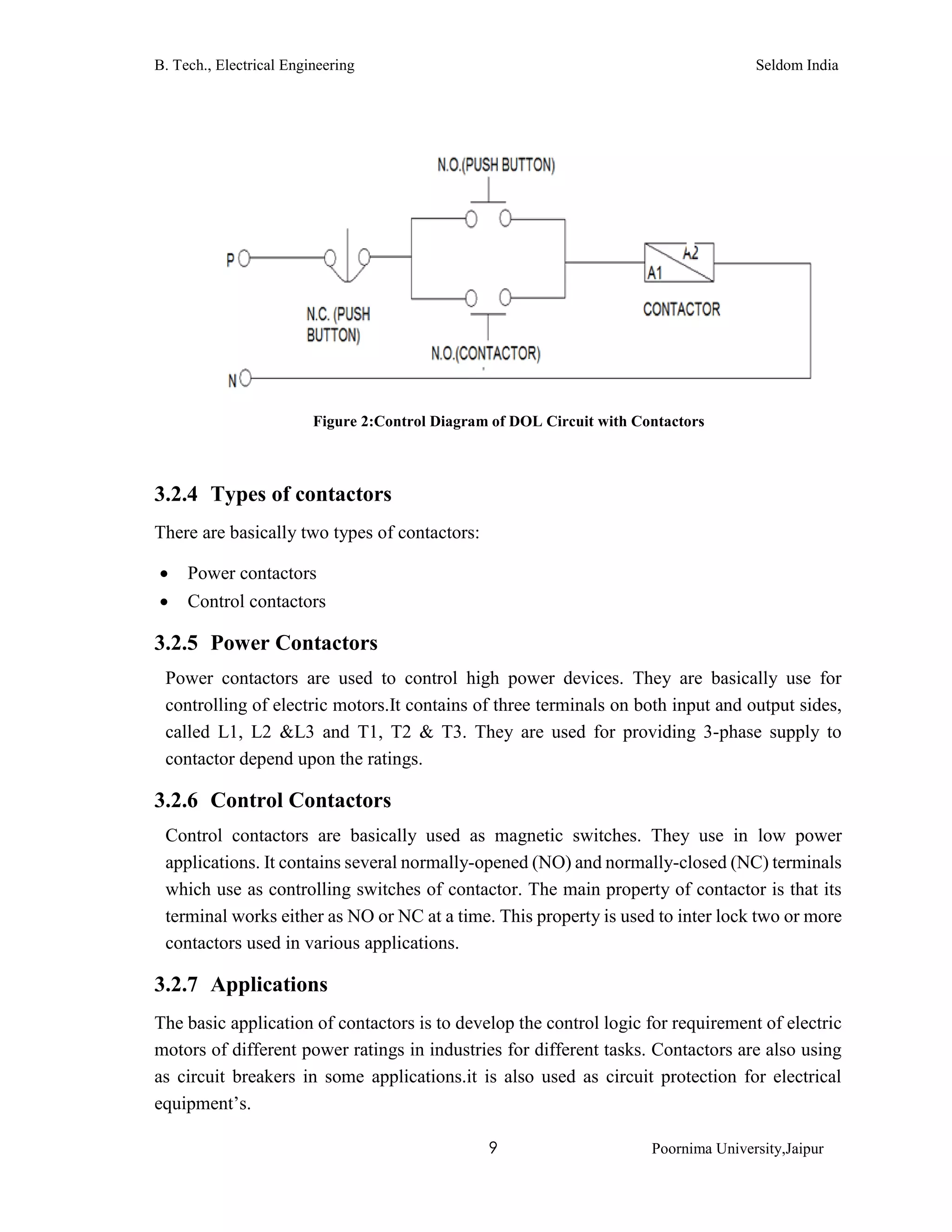 B. Tech., Electrical Engineering Seldom India
9 Poornima University,Jaipur
3.2.4 Types of contactors
There are basically two types of contactors:
 Power contactors
 Control contactors
3.2.5 Power Contactors
Power contactors are used to control high power devices. They are basically use for
controlling of electric motors.It contains of three terminals on both input and output sides,
called L1, L2 &L3 and T1, T2 & T3. They are used for providing 3-phase supply to
contactor depend upon the ratings.
3.2.6 Control Contactors
Control contactors are basically used as magnetic switches. They use in low power
applications. It contains several normally-opened (NO) and normally-closed (NC) terminals
which use as controlling switches of contactor. The main property of contactor is that its
terminal works either as NO or NC at a time. This property is used to inter lock two or more
contactors used in various applications.
3.2.7 Applications
The basic application of contactors is to develop the control logic for requirement of electric
motors of different power ratings in industries for different tasks. Contactors are also using
as circuit breakers in some applications.it is also used as circuit protection for electrical
equipment’s.
Figure 2:Control Diagram of DOL Circuit with Contactors
 