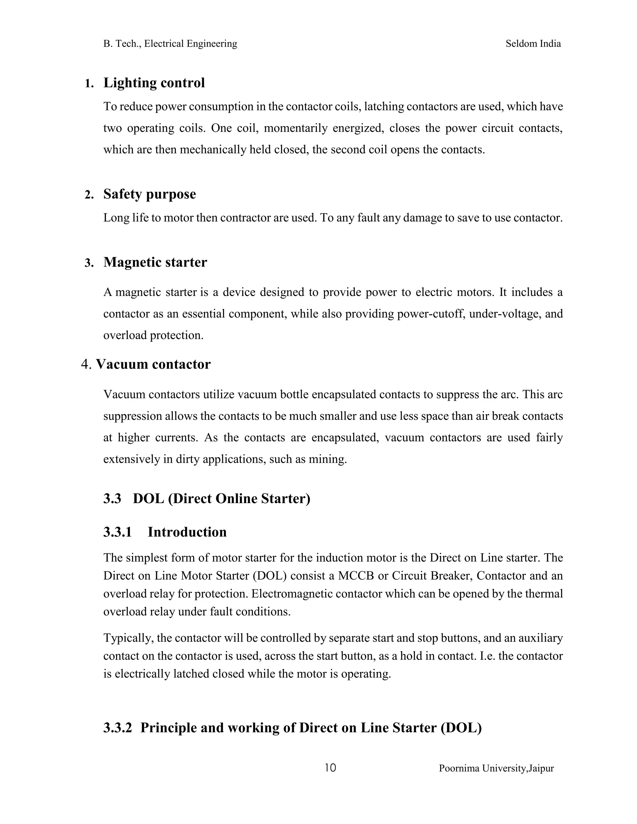 B. Tech., Electrical Engineering Seldom India
10 Poornima University,Jaipur
1. Lighting control
To reduce power consumption in the contactor coils, latching contactors are used, which have
two operating coils. One coil, momentarily energized, closes the power circuit contacts,
which are then mechanically held closed, the second coil opens the contacts.
2. Safety purpose
Long life to motor then contractor are used. To any fault any damage to save to use contactor.
3. Magnetic starter
A magnetic starter is a device designed to provide power to electric motors. It includes a
contactor as an essential component, while also providing power-cutoff, under-voltage, and
overload protection.
4. Vacuum contactor
Vacuum contactors utilize vacuum bottle encapsulated contacts to suppress the arc. This arc
suppression allows the contacts to be much smaller and use less space than air break contacts
at higher currents. As the contacts are encapsulated, vacuum contactors are used fairly
extensively in dirty applications, such as mining.
3.3 DOL (Direct Online Starter)
3.3.1 Introduction
The simplest form of motor starter for the induction motor is the Direct on Line starter. The
Direct on Line Motor Starter (DOL) consist a MCCB or Circuit Breaker, Contactor and an
overload relay for protection. Electromagnetic contactor which can be opened by the thermal
overload relay under fault conditions.
Typically, the contactor will be controlled by separate start and stop buttons, and an auxiliary
contact on the contactor is used, across the start button, as a hold in contact. I.e. the contactor
is electrically latched closed while the motor is operating.
3.3.2 Principle and working of Direct on Line Starter (DOL)
 