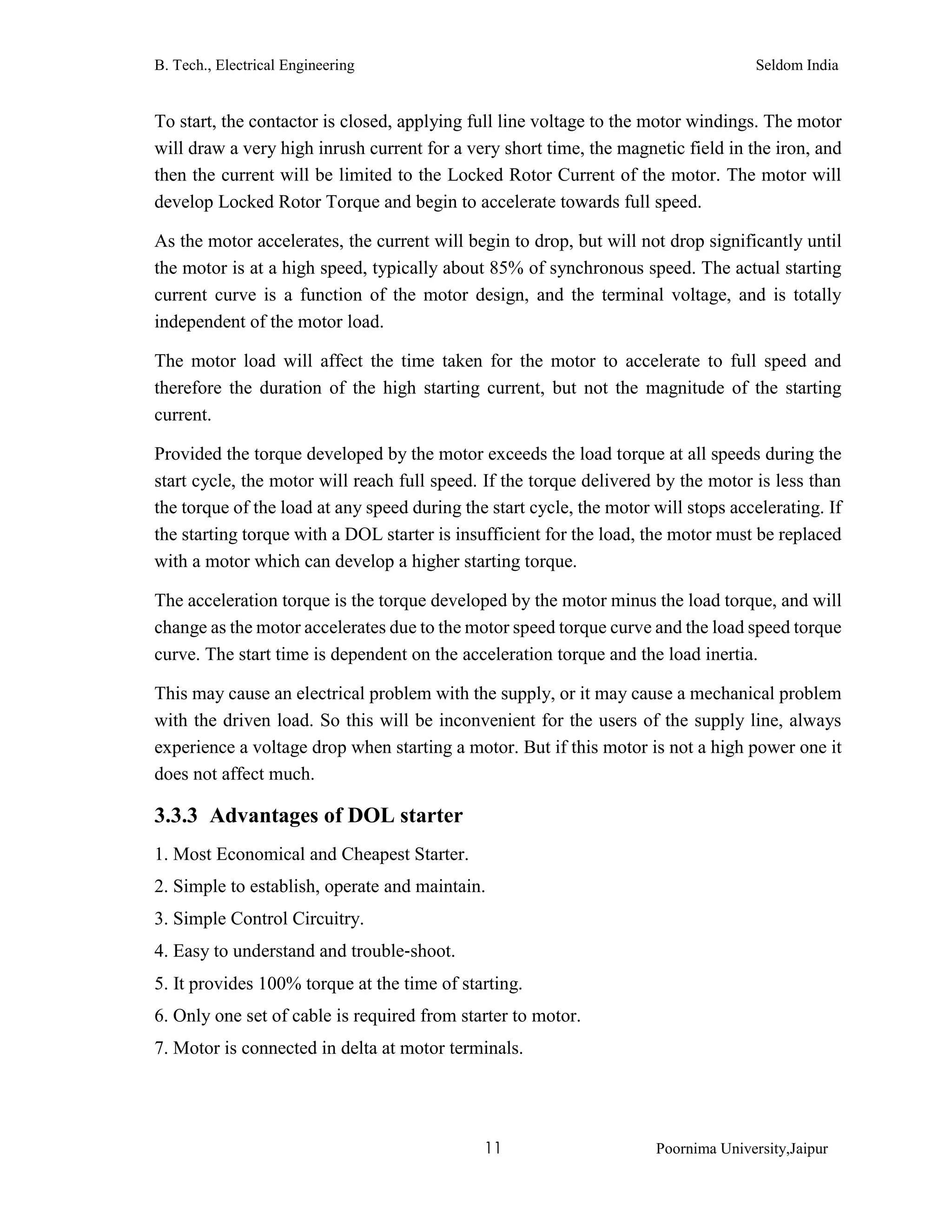 B. Tech., Electrical Engineering Seldom India
11 Poornima University,Jaipur
To start, the contactor is closed, applying full line voltage to the motor windings. The motor
will draw a very high inrush current for a very short time, the magnetic field in the iron, and
then the current will be limited to the Locked Rotor Current of the motor. The motor will
develop Locked Rotor Torque and begin to accelerate towards full speed.
As the motor accelerates, the current will begin to drop, but will not drop significantly until
the motor is at a high speed, typically about 85% of synchronous speed. The actual starting
current curve is a function of the motor design, and the terminal voltage, and is totally
independent of the motor load.
The motor load will affect the time taken for the motor to accelerate to full speed and
therefore the duration of the high starting current, but not the magnitude of the starting
current.
Provided the torque developed by the motor exceeds the load torque at all speeds during the
start cycle, the motor will reach full speed. If the torque delivered by the motor is less than
the torque of the load at any speed during the start cycle, the motor will stops accelerating. If
the starting torque with a DOL starter is insufficient for the load, the motor must be replaced
with a motor which can develop a higher starting torque.
The acceleration torque is the torque developed by the motor minus the load torque, and will
change as the motor accelerates due to the motor speed torque curve and the load speed torque
curve. The start time is dependent on the acceleration torque and the load inertia.
This may cause an electrical problem with the supply, or it may cause a mechanical problem
with the driven load. So this will be inconvenient for the users of the supply line, always
experience a voltage drop when starting a motor. But if this motor is not a high power one it
does not affect much.
3.3.3 Advantages of DOL starter
1. Most Economical and Cheapest Starter.
2. Simple to establish, operate and maintain.
3. Simple Control Circuitry.
4. Easy to understand and trouble‐shoot.
5. It provides 100% torque at the time of starting.
6. Only one set of cable is required from starter to motor.
7. Motor is connected in delta at motor terminals.
 