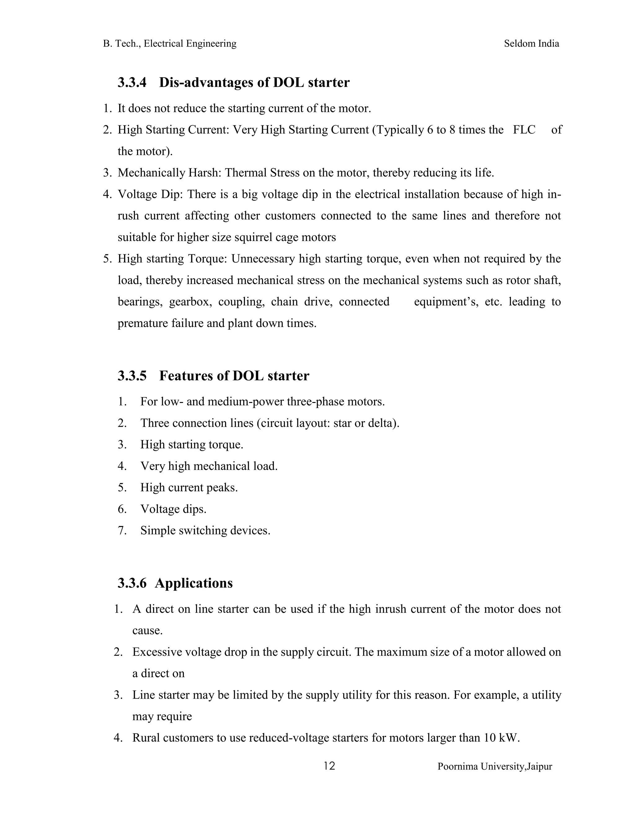 B. Tech., Electrical Engineering Seldom India
12 Poornima University,Jaipur
3.3.4 Dis-advantages of DOL starter
1. It does not reduce the starting current of the motor.
2. High Starting Current: Very High Starting Current (Typically 6 to 8 times the FLC of
the motor).
3. Mechanically Harsh: Thermal Stress on the motor, thereby reducing its life.
4. Voltage Dip: There is a big voltage dip in the electrical installation because of high in-
rush current affecting other customers connected to the same lines and therefore not
suitable for higher size squirrel cage motors
5. High starting Torque: Unnecessary high starting torque, even when not required by the
load, thereby increased mechanical stress on the mechanical systems such as rotor shaft,
bearings, gearbox, coupling, chain drive, connected equipment’s, etc. leading to
premature failure and plant down times.
3.3.5 Features of DOL starter
1. For low- and medium-power three-phase motors.
2. Three connection lines (circuit layout: star or delta).
3. High starting torque.
4. Very high mechanical load.
5. High current peaks.
6. Voltage dips.
7. Simple switching devices.
3.3.6 Applications
1. A direct on line starter can be used if the high inrush current of the motor does not
cause.
2. Excessive voltage drop in the supply circuit. The maximum size of a motor allowed on
a direct on
3. Line starter may be limited by the supply utility for this reason. For example, a utility
may require
4. Rural customers to use reduced-voltage starters for motors larger than 10 kW.
 